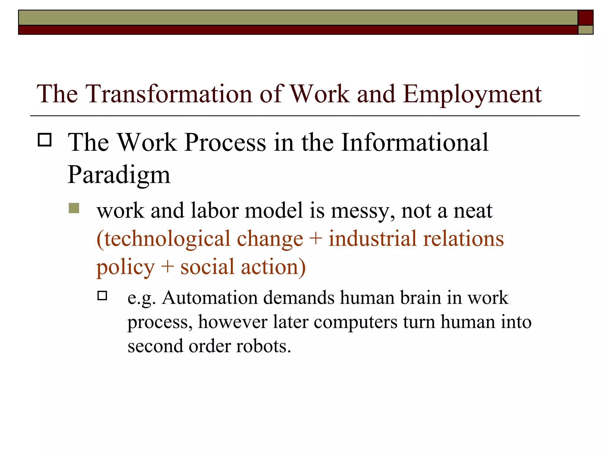 The Transformation of Work and Employment The Work Process in the Informational Paradigm work and labor model is messy, not a neat  (technological change + industrial relations policy + social action) e.g. Automation demands human brain in work process, however later computers turn human into second order robots. 