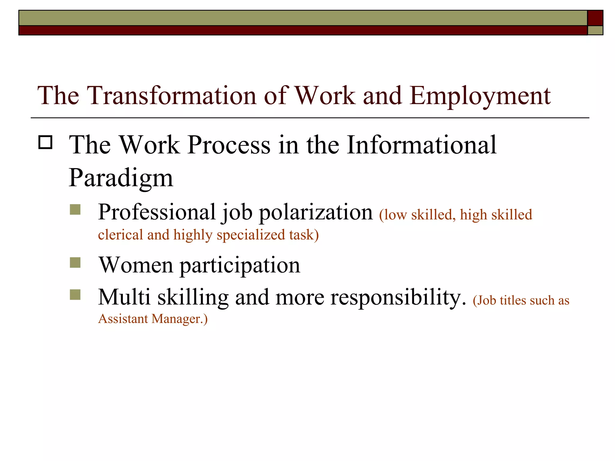 The Transformation of Work and Employment The Work Process in the Informational Paradigm Professional job polarization  (low skilled, high skilled clerical and highly specialized task) Women participation Multi skilling and more responsibility.  (Job titles such as Assistant Manager.) 