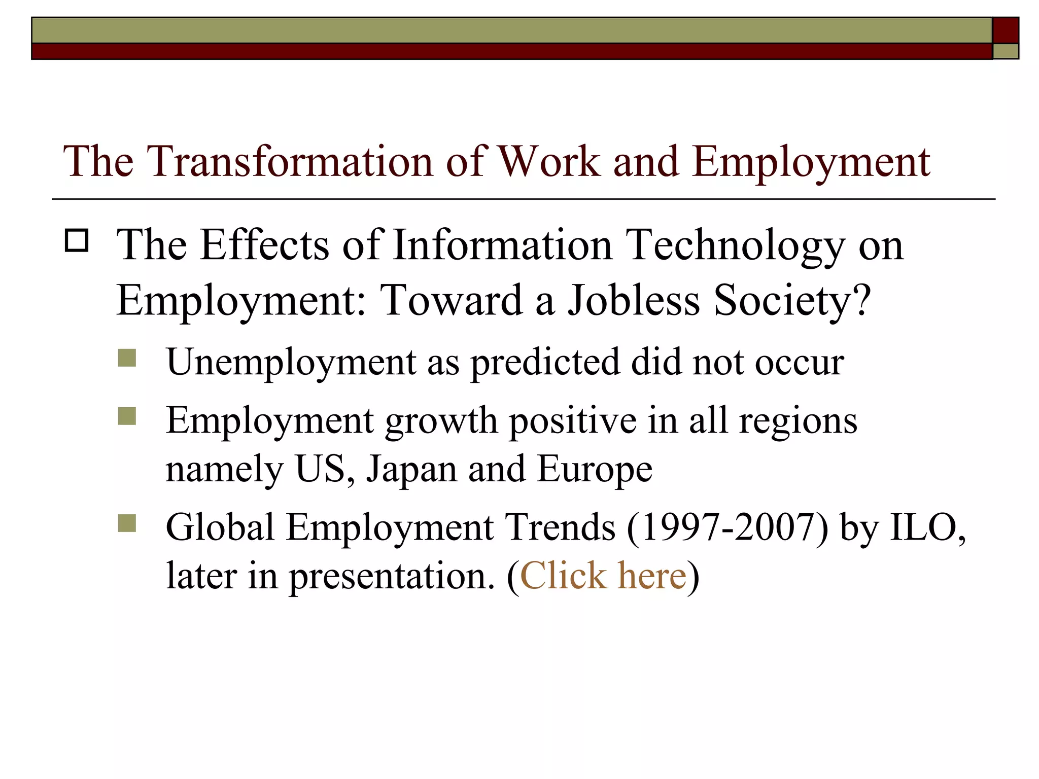 The Transformation of Work and Employment The Effects of Information Technology on Employment: Toward a Jobless Society? Unemployment as predicted did not occur Employment growth positive in all regions namely US, Japan and Europe Global Employment Trends (1997-2007) by ILO, later in presentation. ( Click here ) 