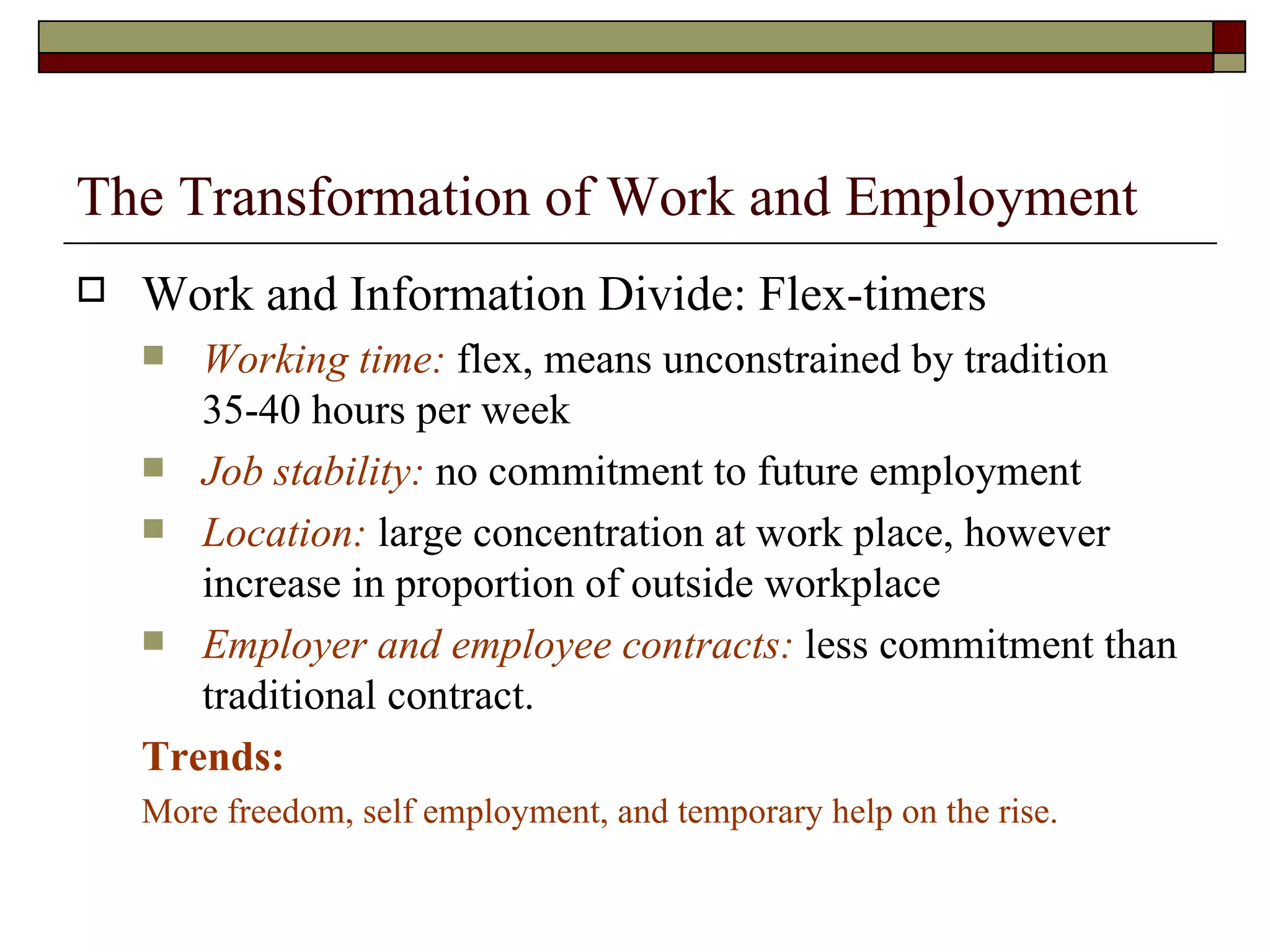 The Transformation of Work and Employment Work and Information Divide: Flex-timers Working time:  flex, means unconstrained by tradition 35-40 hours per week Job stability:  no commitment to future employment Location:  large concentration at work place, however increase in proportion of outside workplace Employer and employee contracts:  less commitment than traditional contract.  Trends:  More freedom, self employment, and temporary help on the rise. 