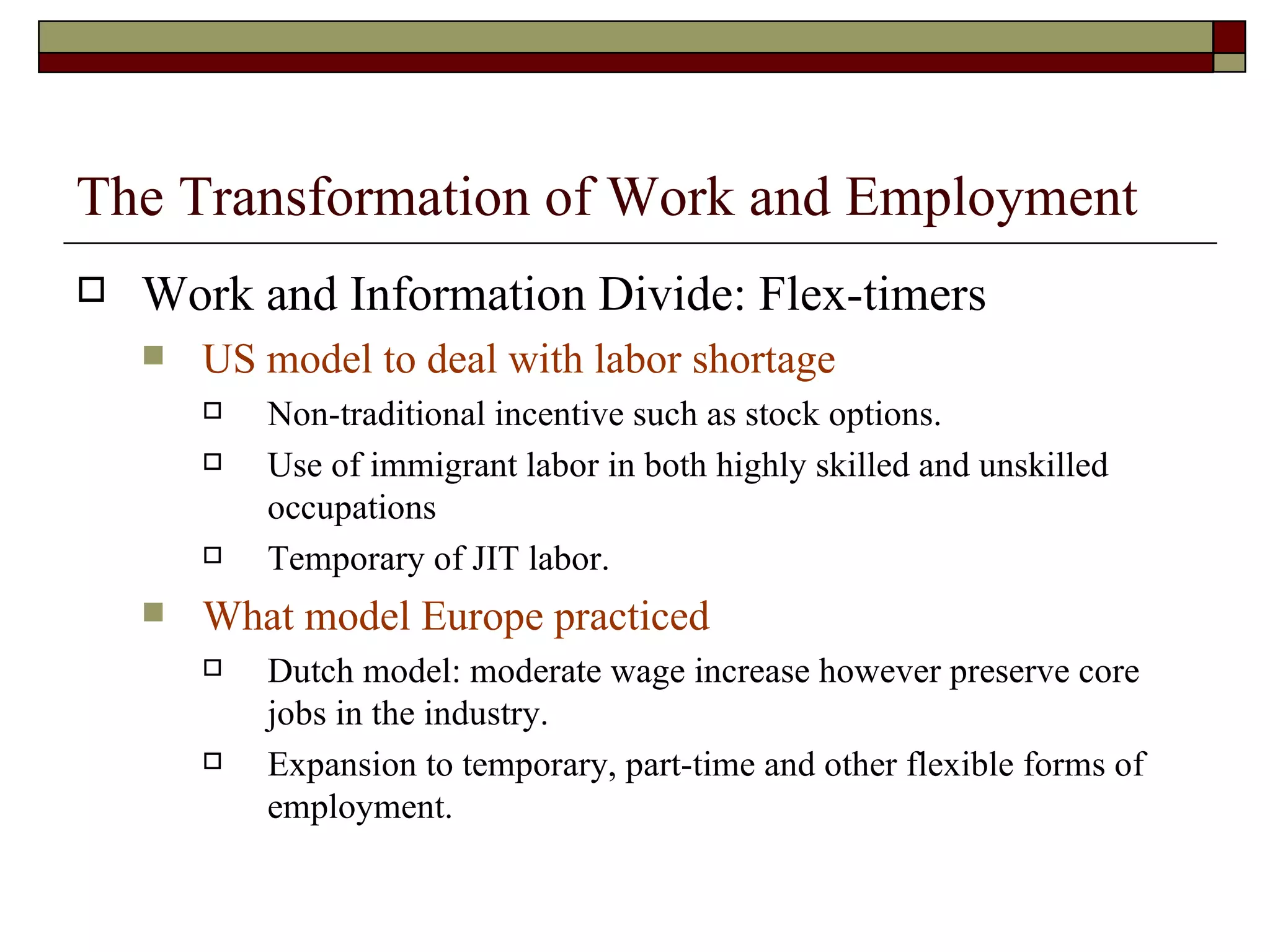The Transformation of Work and Employment Work and Information Divide: Flex-timers US model to deal with labor shortage Non-traditional incentive such as stock options. Use of immigrant labor in both highly skilled and unskilled occupations Temporary of JIT labor. What model Europe practiced Dutch model: moderate wage increase however preserve core jobs in the industry. Expansion to temporary, part-time and other flexible forms of employment. 