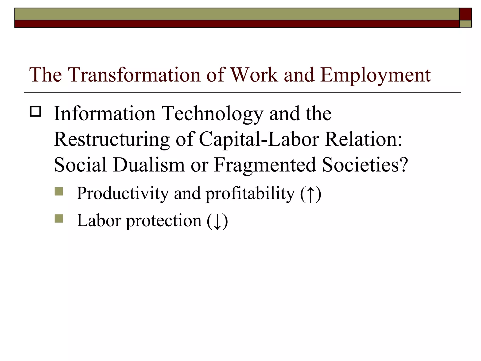 The Transformation of Work and Employment Information Technology and the Restructuring of Capital-Labor Relation: Social Dualism or Fragmented Societies? Productivity and profitability ( ↑ ) Labor protection ( ↓ ) 