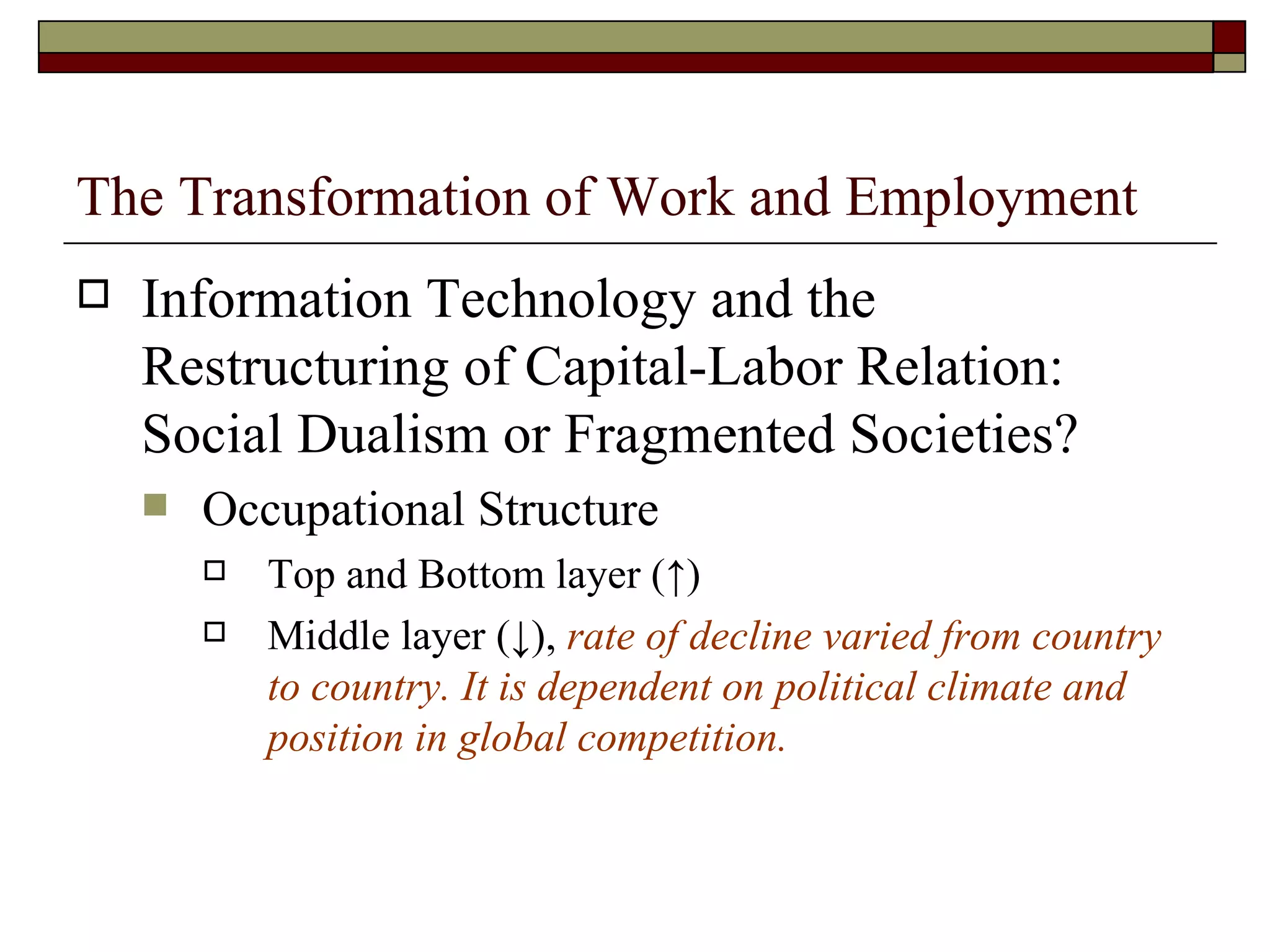 The Transformation of Work and Employment Information Technology and the Restructuring of Capital-Labor Relation: Social Dualism or Fragmented Societies? Occupational Structure Top and Bottom layer ( ↑ ) Middle layer ( ↓ ),  rate of decline varied from country to country. It is dependent on political climate and position in global competition. 