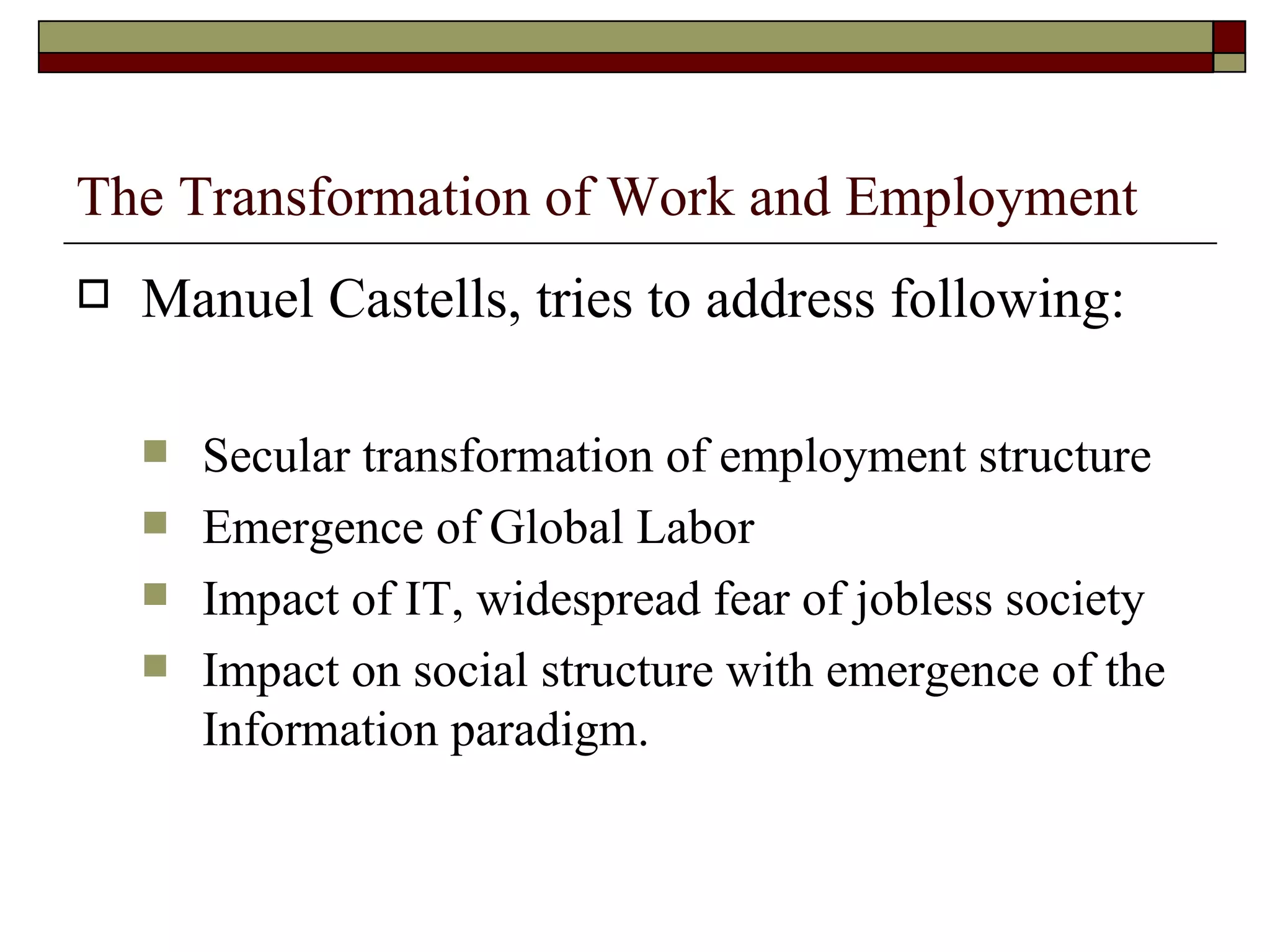The Transformation of Work and Employment Manuel Castells, tries to address following: Secular transformation of employment structure Emergence of Global Labor Impact of IT, widespread fear of jobless society Impact on social structure with emergence of the Information paradigm. 