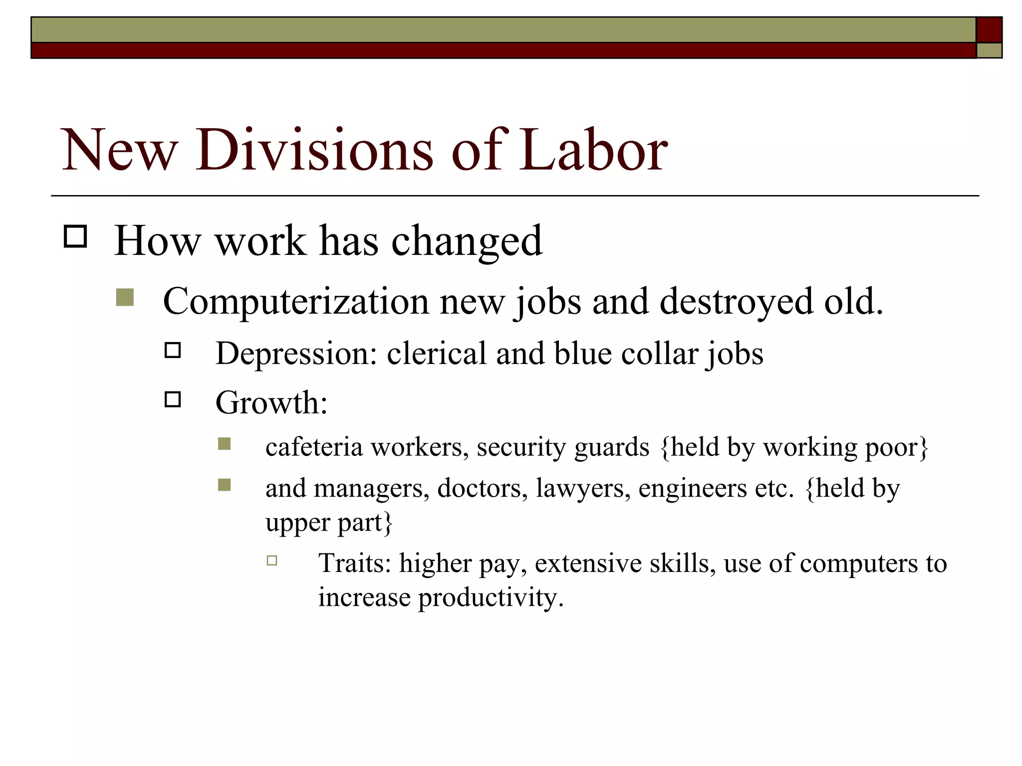 New Divisions of Labor How work has changed Computerization new jobs and destroyed old. Depression: clerical and blue collar jobs Growth:  cafeteria workers, security guards {held by working poor}  and managers, doctors, lawyers, engineers etc. {held by upper part} Traits: higher pay, extensive skills, use of computers to increase productivity. 