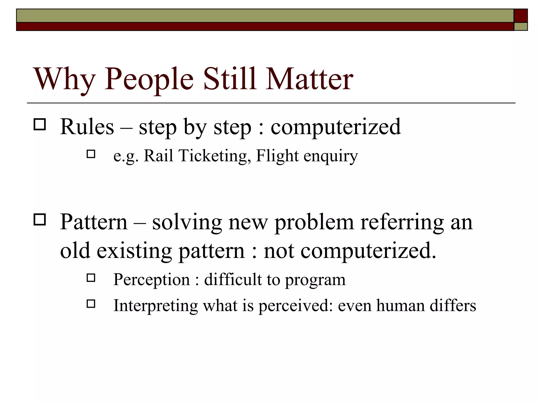 Why People Still Matter Rules – step by step : computerized e.g. Rail Ticketing, Flight enquiry  Pattern – solving new problem referring an old existing pattern : not computerized. Perception : difficult to program Interpreting what is perceived: even human differs 