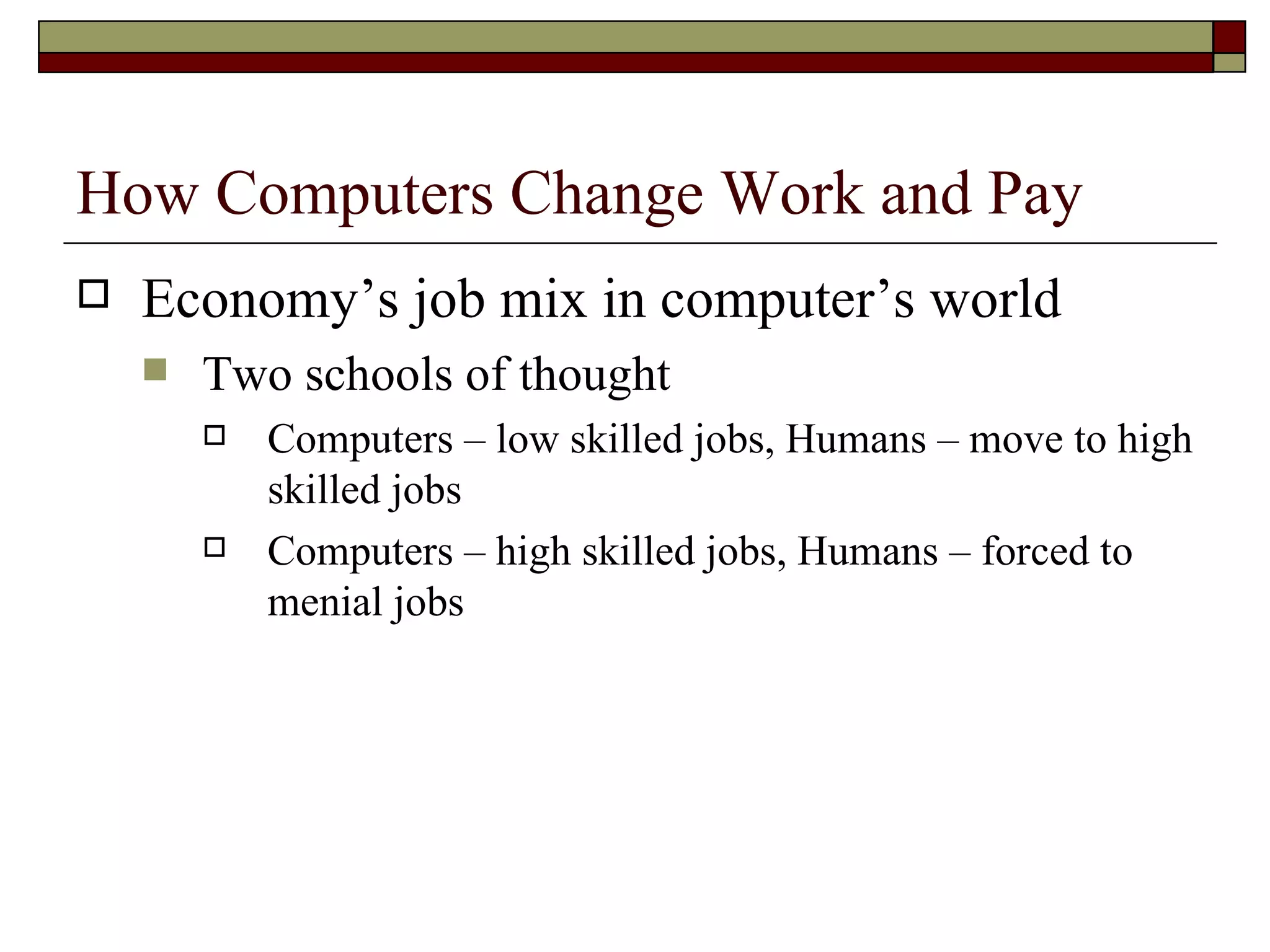 How Computers Change Work and Pay Economy’s job mix in computer’s world Two schools of thought Computers – low skilled jobs, Humans – move to high skilled jobs Computers – high skilled jobs, Humans – forced to menial jobs 