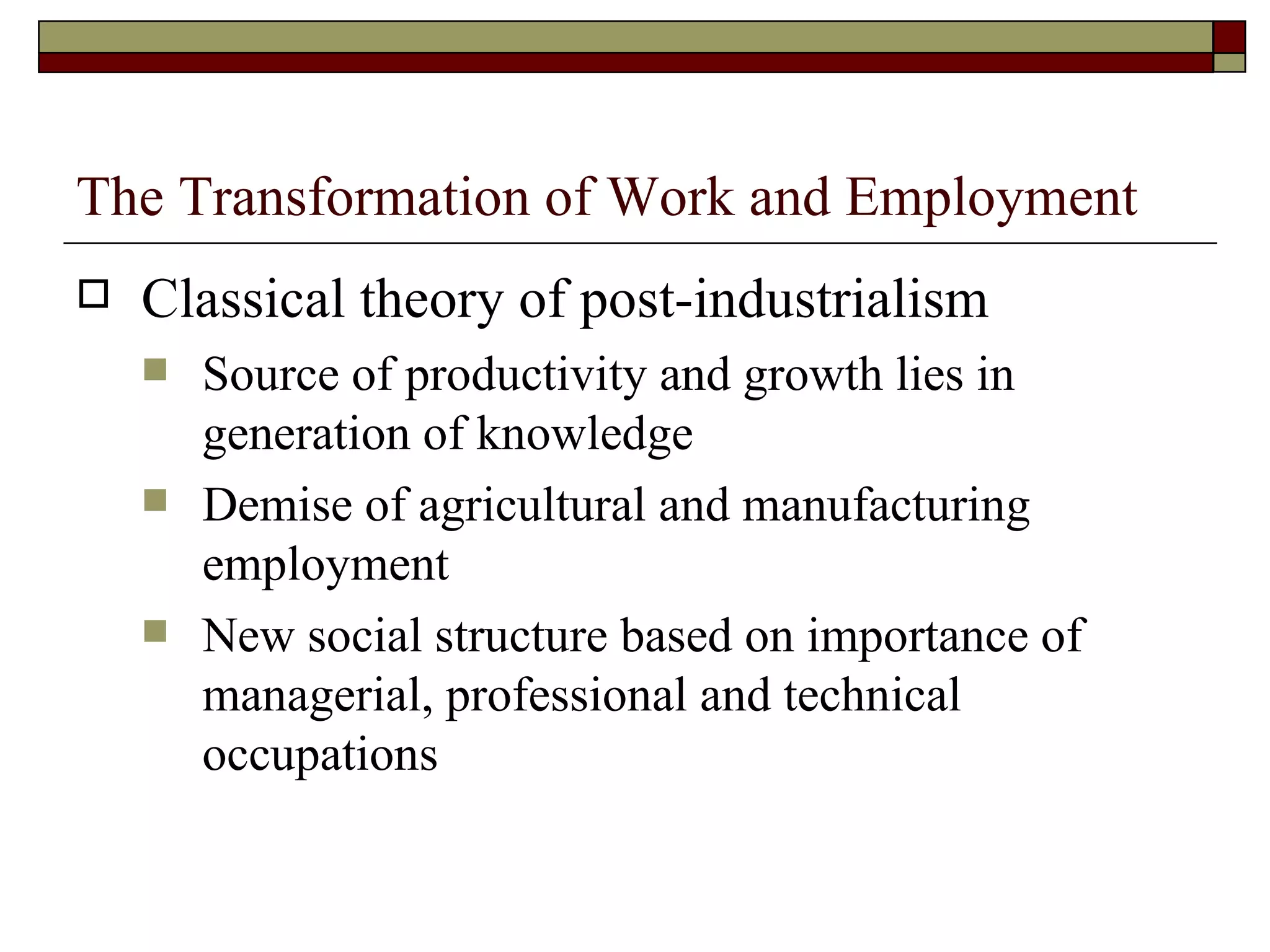 The Transformation of Work and Employment Classical theory of post-industrialism Source of productivity and growth lies in generation of knowledge Demise of agricultural and manufacturing employment New social structure based on importance of managerial, professional and technical occupations 