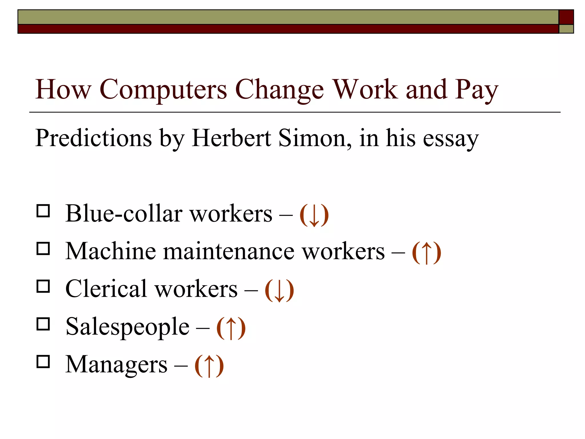 How Computers Change Work and Pay Predictions by Herbert Simon, in his essay Blue-collar workers –  ( ↓ ) Machine maintenance workers –  ( ↑)   Clerical workers –  ( ↓) Salespeople –  ( ↑) Managers –  ( ↑) 