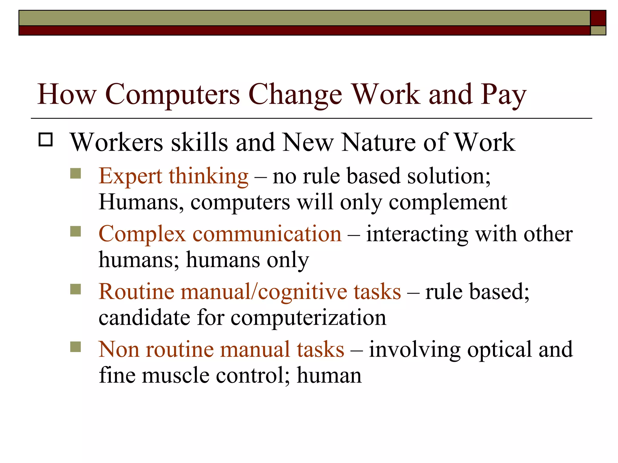 How Computers Change Work and Pay Workers skills and New Nature of Work Expert thinking  – no rule based solution; Humans, computers will only complement Complex communication  – interacting with other humans; humans only Routine manual/cognitive tasks  – rule based; candidate for computerization Non routine manual tasks  – involving optical and fine muscle control; human 