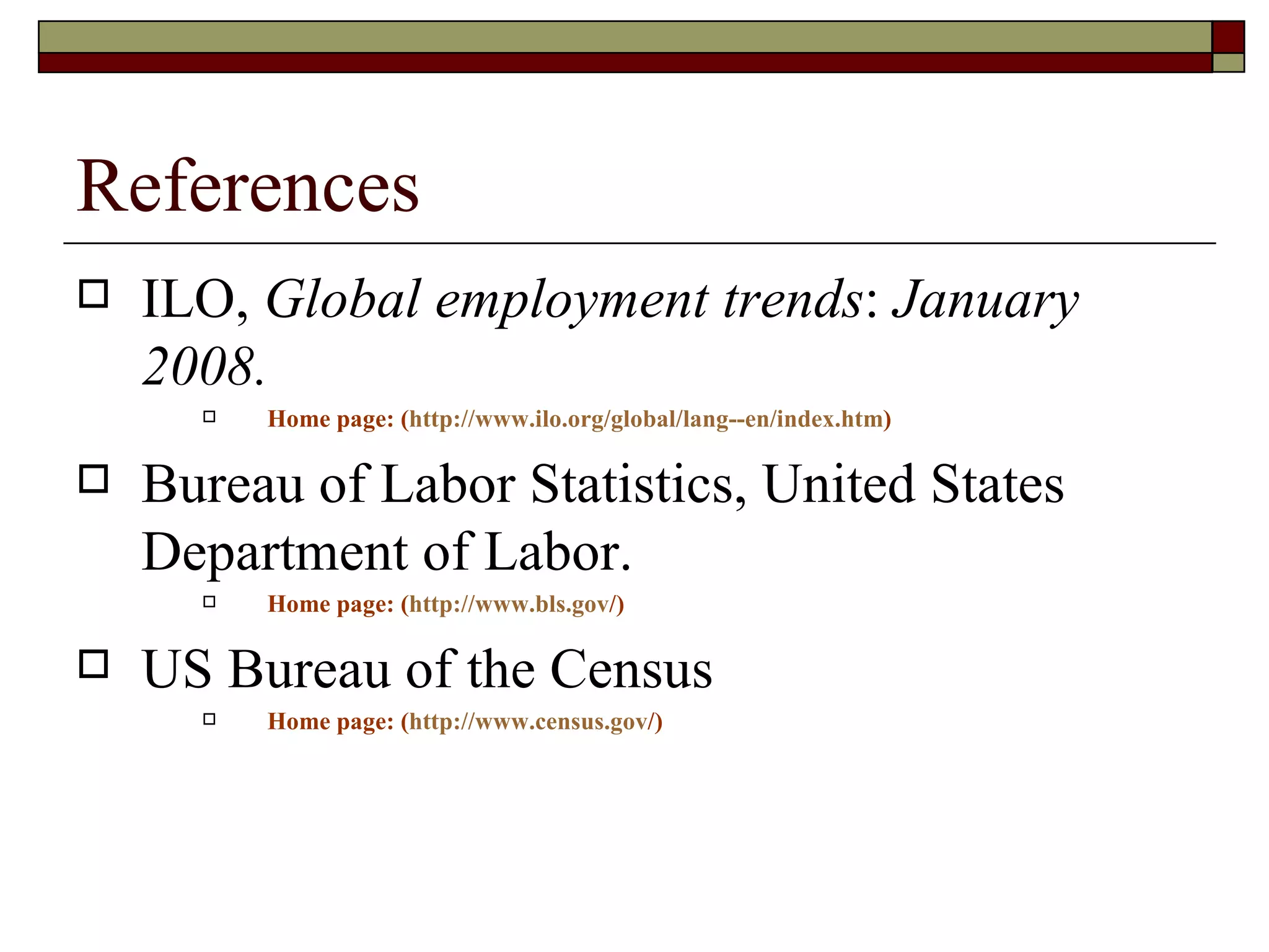 References ILO,  Global employment trends :  January 2008.  Home page: ( http://www.ilo.org/global/lang--en/index.htm ) Bureau of Labor Statistics, United States Department of Labor. Home page: ( http:// www.bls.gov / ) US Bureau of the Census Home page: ( http:// www.census.gov / ) 