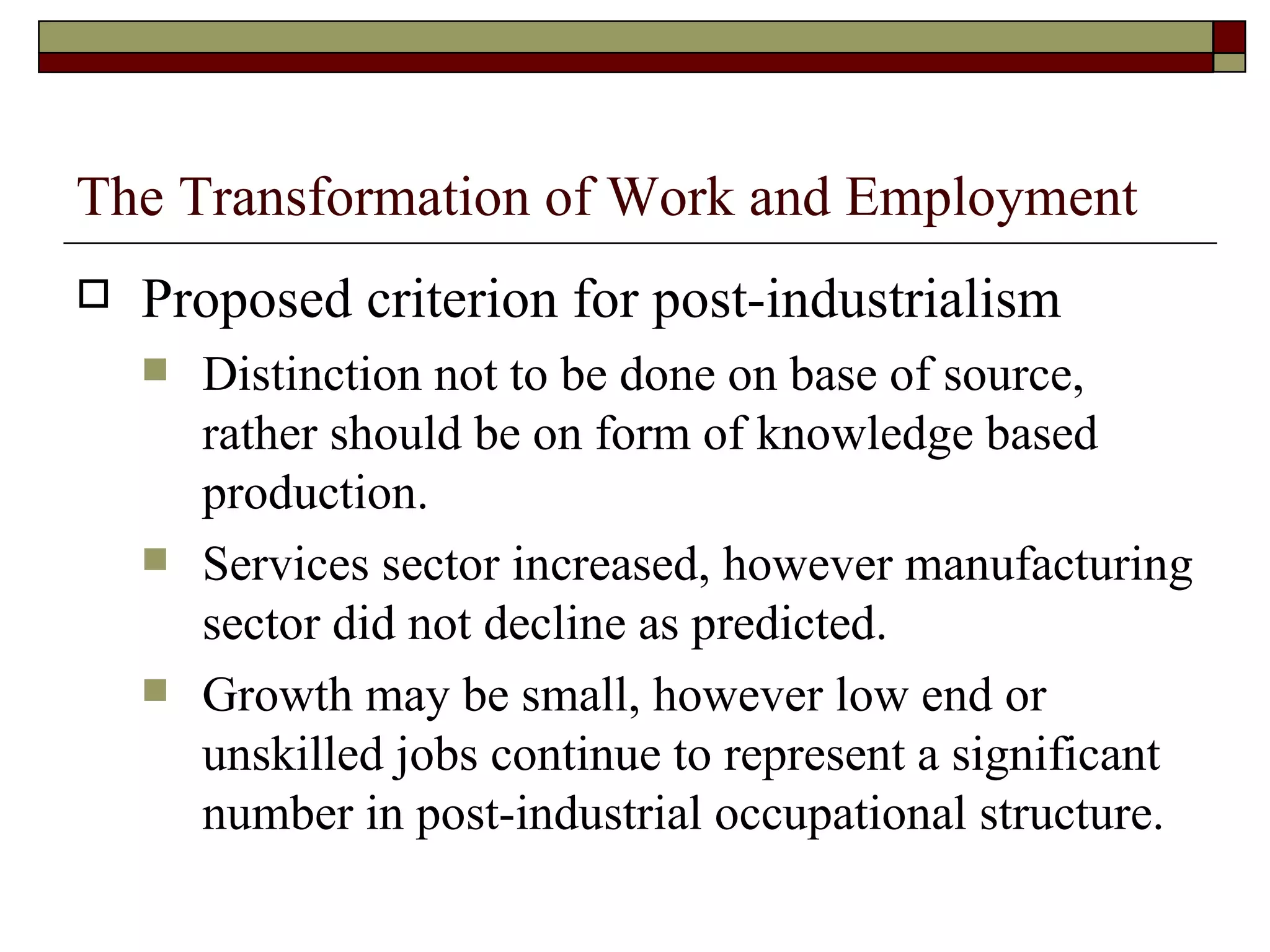 The Transformation of Work and Employment Proposed criterion for post-industrialism Distinction not to be done on base of source, rather should be on form of knowledge based production. Services sector increased, however manufacturing sector did not decline as predicted. Growth may be small, however low end or unskilled jobs continue to represent a significant number in post-industrial occupational structure. 