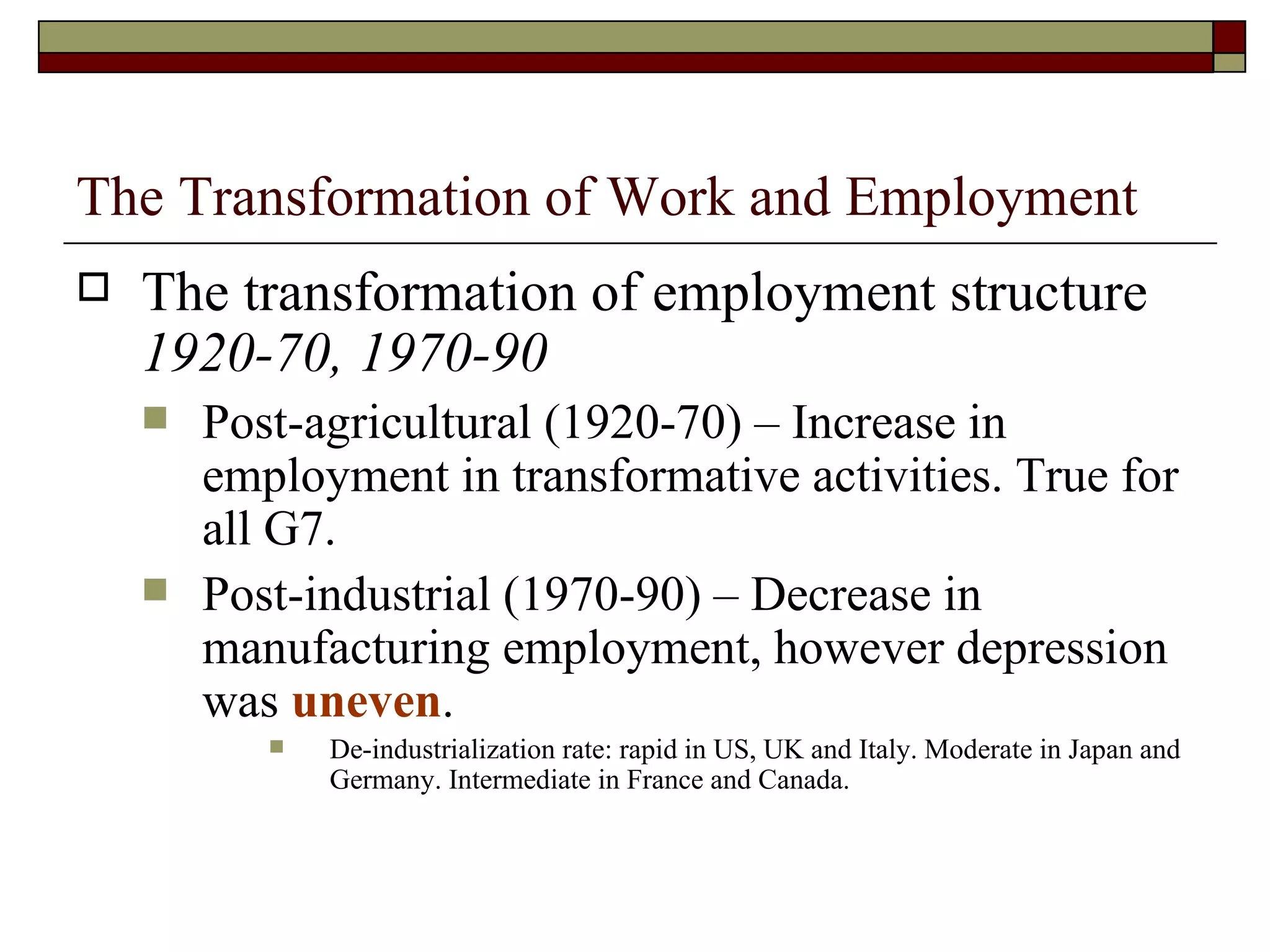 The Transformation of Work and Employment The transformation of employment structure  1920-70, 1970-90 Post-agricultural (1920-70) – Increase in employment in transformative activities. True for all G7. Post-industrial (1970-90) – Decrease in manufacturing employment, however depression was  uneven .  De-industrialization rate: rapid in US, UK and Italy. Moderate in Japan and Germany. Intermediate in France and Canada. 