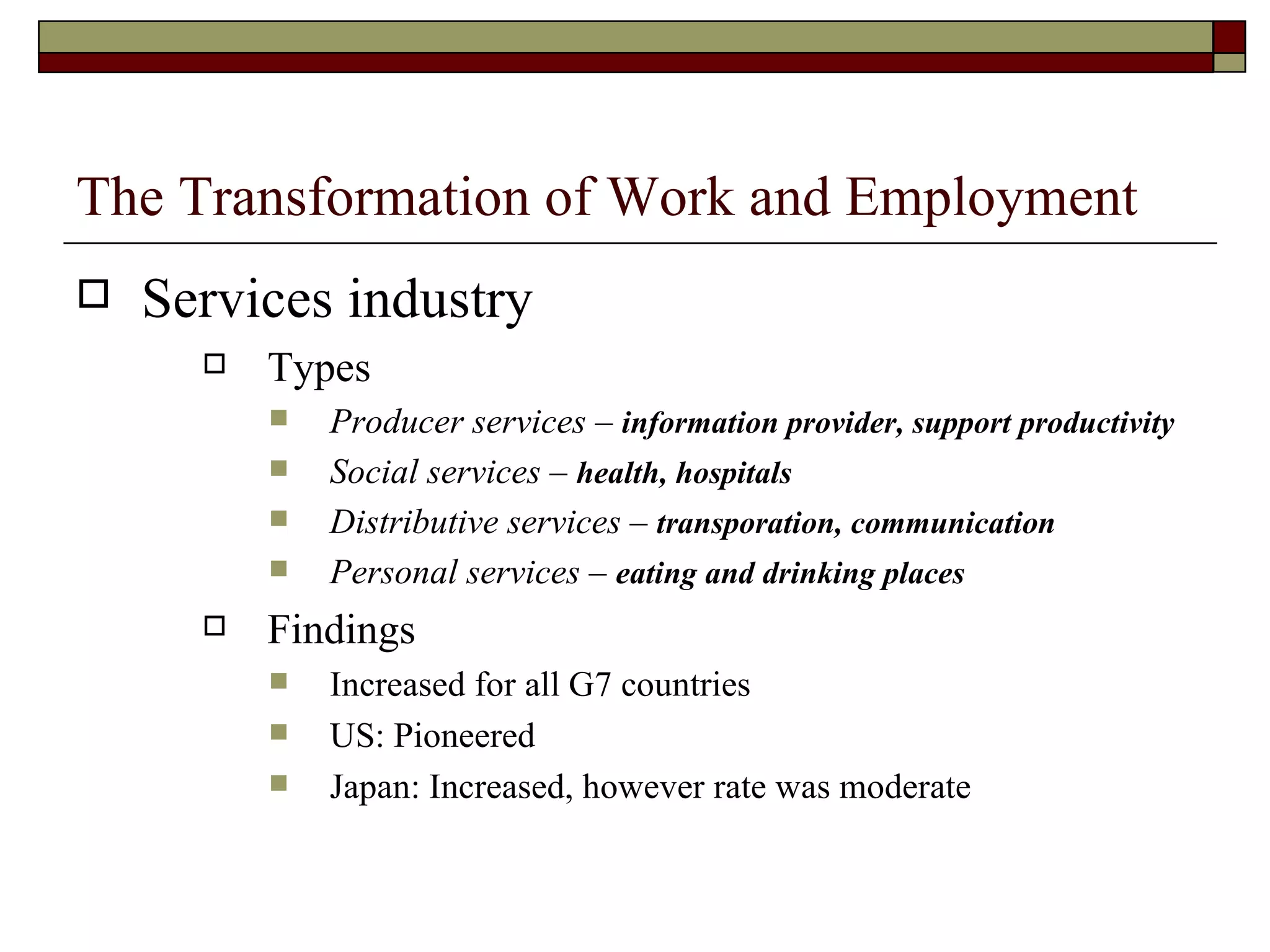 The Transformation of Work and Employment Services industry Types Producer services –  information provider, support productivity Social services –  health, hospitals Distributive services –  transporation, communication Personal services –  eating and drinking places Findings Increased for all G7 countries US: Pioneered Japan: Increased, however rate was moderate 