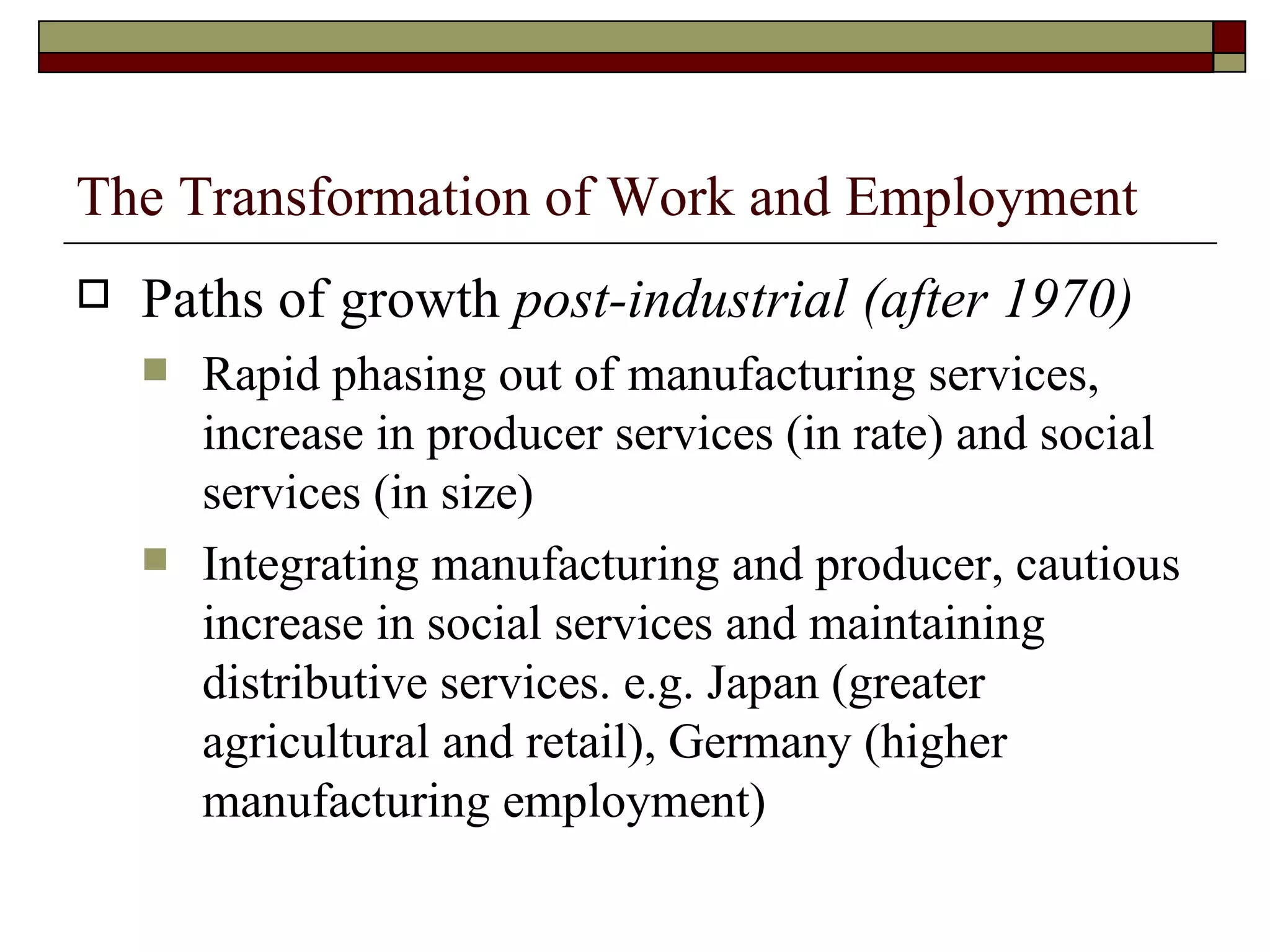 The Transformation of Work and Employment Paths of growth  post-industrial (after 1970) Rapid phasing out of manufacturing services, increase in producer services (in rate) and social services (in size) Integrating manufacturing and producer, cautious increase in social services and maintaining distributive services. e.g. Japan (greater agricultural and retail), Germany (higher manufacturing employment) 