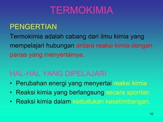 TERMOKIMIA
PENGERTIAN
Termokimia adalah cabang dari ilmu kimia yang
mempelajari hubungan antara reaksi kimia dengan
panas yang menyertainya.
HAL-HAL YANG DIPELAJARI
• Perubahan energi yang menyertai reaksi kimia
• Reaksi kimia yang berlangsung secara spontan
• Reaksi kimia dalam kedudukan kesetimbangan.
10
 