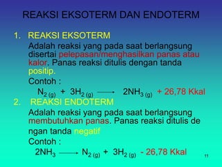 REAKSI EKSOTERM DAN ENDOTERM
1. REAKSI EKSOTERM
Adalah reaksi yang pada saat berlangsung
disertai pelepasan/menghasilkan panas atau
kalor. Panas reaksi ditulis dengan tanda
positip.
Contoh :
N2 (g) + 3H2 (g) 2NH3 (g) + 26,78 Kkal
2. REAKSI ENDOTERM
Adalah reaksi yang pada saat berlangsung
membutuhkan panas. Panas reaksi ditulis de
ngan tanda negatif
Contoh :
2NH3 N2 (g) + 3H2 (g) - 26,78 Kkal 11
 