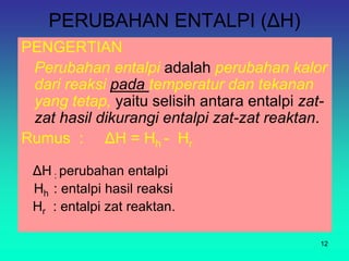 PERUBAHAN ENTALPI (ΔH)
PENGERTIAN
Perubahan entalpi adalah perubahan kalor
dari reaksi pada temperatur dan tekanan
yang tetap, yaitu selisih antara entalpi zat-
zat hasil dikurangi entalpi zat-zat reaktan.
Rumus : ΔH = Hh - Hr
ΔH : perubahan entalpi
Hh : entalpi hasil reaksi
Hr : entalpi zat reaktan.
12
 