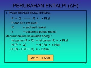 PERUBAHAN ENTALPI (ΔH)
1. PADA REAKSI EKSOTERMAL
P + Q R + x Kkal
P dan Q = zat awal
R = zat hasil reaksi
x = besarnya panas reaksi
Menurut hukum kekekalan energi :
Isi panas (P + Q) = Isi panas R + x Kkal
H (P + Q) = H ( R) + x Kkal
H (R) - H (P + Q) = - x Kkal
ΔH = - x Kkal
13
 