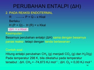 PERUBAHAN ENTALPI (ΔH)
2. PADA REAKSI ENDOTERMAL
R P + Q – x Kkal
Berlaku :
H (P + Q) - H (R) = x Kkal
ΔH = x Kkal
Kesimpulan :
Besarnya perubahan entalpi (ΔH) sama dengan besarnya
panas reaksi, tetapi dengan tanda berlawanan.
Contoh soal :
Hitung entalpi perubahan CH4 (g) menjadi CO2 (g) dan H2O(g)
Pada temperatur 298 K, bila diketahui pada temperatur
tersebut : ΔH. CH4 = -74,873 KJ mol-1 ; ΔH. O2 = 0,00 KJ mol-1
14
 