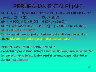 PERUBAHAN ENTALPI (ΔH)
ΔH. CO2 = - 393,522 KJ mol-1 dan ΔH. H2O = -241,827 KJ mol-1
Jawab : CH4 + 2O2 CO2 + 2H2O
ΔH = H {CO2 + (2 x H2O)} – H {CH4 + (2 x O2)}
ΔH = {- 393,522 + (2 x (- 241,827)} – {- 74,873 + (2 x 0,000)}
ΔH = - 802,303 KJ mol-1
Tanda negatif menunjukkan bahwa reaksi di atas merupakan
reaksi eksoterm (reaksi yang menghasilkan kalor).
PENENTUAN PERUBAHAN ENTALPI
Penentuan perubahan entalpi selalu dilakukan pada tekanan dan
temperatur yang tetap. Untuk reaksi tertentu dapat ditentukan
dengan kalorimeter.
15
 