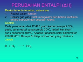 PERUBAHAN ENTALPI (ΔH)
Reaksi tertentu tersebut, antara lain :
1. Reaksi dalam larutan
2. Reaksi gas yang tidak mengalami perubahan koefisien
antara sebelum dan sesudah reaksi.
Contoh :
Pada perubahan dari 12,425 gram karbon menjadi CO2
pada, suhu reaksi yang semula 30oC, terjadi kenaikan
suhu sebesar 0,484oC. Apabila kapasitas kalor kalorimeter
200 Kkal/oC. Berapa ΔH tiap mol karbon yang dibakar ?
Jawab :
C + O2 CO2
16
 