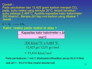 mol C
Kalor reaksi pada reaksi di atas =
Kapasitas kalor kalorimeter x Δt
200 Kkal/°C x 0,484 °C
12,425 gr/12,01 gr/mol
= 93,414 Kkal/mol
Pada pembakaran 1 mol C dibebaskan/dihasilkan panas 93,414 Kkal.
Jadi ΔH = - 93,414 Kkal (reaksi eksotermal)
17
Contoh :
Pada perubahan dari 12,425 gram karbon menjadi CO2
pada, suhu reaksi yang semula 30°C, terjadi kenaikan
suhu sebesar 0,484°C. Apabila kapasitas kalor kalorimeter
200 Kkal/oC. Berapa ΔH tiap mol karbon yang dibakar ?
Jawab :
C + O2 CO2
 