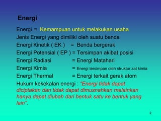 Energi
Energi = Kemampuan untuk melakukan usaha
Jenis Energi yang dimiliki oleh suatu benda
Energi Kinetik ( EK ) = Benda bergerak
Energi Potensial ( EP ) = Tersimpan akibat posisi
Energi Radiasi = Energi Matahari
Energi Kimia = Energi tersimpan oleh struktur zat kimia
Energi Thermal = Energi terkait gerak atom
Hukum kekekalan energi : “Energi tidak dapat
diciptakan dan tidak dapat dimusnahkan melainkan
hanya dapat diubah dari bentuk satu ke bentuk yang
lain”.
2
 