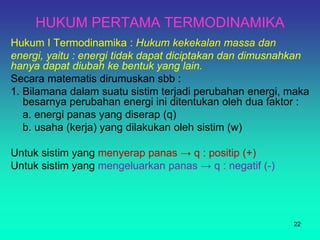 HUKUM PERTAMA TERMODINAMIKA
Hukum I Termodinamika : Hukum kekekalan massa dan
energi, yaitu : energi tidak dapat diciptakan dan dimusnahkan
hanya dapat diubah ke bentuk yang lain.
Secara matematis dirumuskan sbb :
1. Bilamana dalam suatu sistim terjadi perubahan energi, maka
besarnya perubahan energi ini ditentukan oleh dua faktor :
a. energi panas yang diserap (q)
b. usaha (kerja) yang dilakukan oleh sistim (w)
Untuk sistim yang menyerap panas → q : positip (+)
Untuk sistim yang mengeluarkan panas → q : negatif (-)
22
 