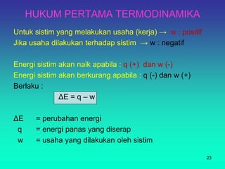 HUKUM PERTAMA TERMODINAMIKA
Untuk sistim yang melakukan usaha (kerja) → w : positif
Jika usaha dilakukan terhadap sistim → w : negatif
Energi sistim akan naik apabila : q (+) dan w (-)
Energi sistim akan berkurang apabila : q (-) dan w (+)
Berlaku :
ΔE = q – w
ΔE = perubahan energi
q = energi panas yang diserap
w = usaha yang dilakukan oleh sistim
23
 