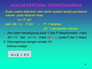 HUKUM PERTAMA TERMODINAMIKA
- Suatu usaha dilakukan oleh sistim apabila terjadi perubahan
volume pada tekanan tetap.
w = P. ΔV
Jadi ΔE = q - P.ΔV → P = tekanan
ΔV = perubahan volume
- Jika sistim berlangsung pada V dan P tetap/konstan, maka
ΔV = 0 dan w = 0, maka ΔE = qv (pada P dan V tetap)
2. Hubungannya dengan entalpi (H)
Definisi entalpi :
H = E + P.V
24
 