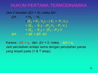 HUKUM PERTAMA TERMODINAMIKA
Jika V konstan (ΔV = 0), maka ΔH :
ΔH = H2 - H1
=(E2 + P2. V2) – ( E1 + P1.V1)
= (E2 - E1) – (P2.V2 - P1.V1)
= (E2 - E1) + (P2 – P1) V
ΔH = ΔE + ΔP. ΔV
Karena : ΔE = qv dan ΔV = 0, maka ΔH = qv
Jadi perubahan entalpi sama dengan perubahan panas
yang terjadi pada (V & T tetap).
26
 