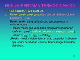 HUKUM PERTAMA TERMODINAMIKA
3. PENGUKURAN ΔH DAN ΔE
a. Untuk reaksi-reaksi yang tidak ada perubahan volume
berlaku ΔH = ΔE
Reaksi-reaksi yang berlangsung tanpa perubahan
volume, adalah :
- Reaksi-reaksi gas yang tidak mengalami perubahan
koefisien reaksi (koefisien sebelum = sesudah reaksi)
Contoh : H2(g) + Cl2(g) → 2HCl(g)
- Reaksi – reaksi dalam larutan atau zat padat ( sebenar-
nya terjadi perubahan volume, tetapi sangat kecil dan
diabaikan.
27
 