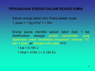 PERUBAHAN ENERGI DALAM REAKSI KIMIA
Satuan energi dalam ilmu Fisika adalah Joule,
1 Joule = 1 Kg m2/s2 = 1 Nm
Energi panas memiliki satuan kalori (kal), 1 kal
didefinisikan sebagai jumlah panas/kalor yang
diperlukan untuk menaikkan temperatur sebesar 1oC
dari 1 gram air dengan suhu asal 15oC.
1 kal = 4,184 J
1 Kkal = 4184 J = 4,184 KJ
3
 