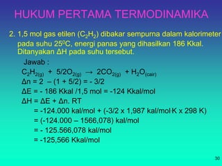 HUKUM PERTAMA TERMODINAMIKA
2. 1,5 mol gas etilen (C2H2) dibakar sempurna dalam kalorimeter
pada suhu 250C, energi panas yang dihasilkan 186 Kkal.
Ditanyakan ΔH pada suhu tersebut.
30
Jawab :
C2H2(g) + 5/2O2(g) → 2CO2(g) + H2O(cair)
Δn = 2 – (1 + 5/2) = - 3/2
ΔE = - 186 Kkal /1,5 mol = -124 Kkal/mol
ΔH = ΔE + Δn. RT
= -124.000 kal/mol + (-3/2 x 1,987 kal/mol.K x 298 K)
= (-124.000 – 1566,078) kal/mol
= - 125.566,078 kal/mol
= -125,566 Kkal/mol
 