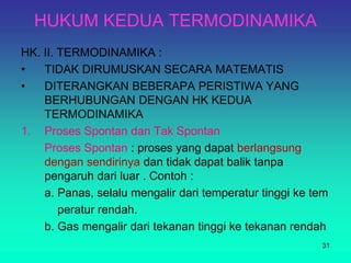 HUKUM KEDUA TERMODINAMIKA
HK. II. TERMODINAMIKA :
• TIDAK DIRUMUSKAN SECARA MATEMATIS
• DITERANGKAN BEBERAPA PERISTIWA YANG
BERHUBUNGAN DENGAN HK KEDUA
TERMODINAMIKA
1. Proses Spontan dan Tak Spontan
Proses Spontan : proses yang dapat berlangsung
dengan sendirinya dan tidak dapat balik tanpa
pengaruh dari luar . Contoh :
a. Panas, selalu mengalir dari temperatur tinggi ke tem
peratur rendah.
b. Gas mengalir dari tekanan tinggi ke tekanan rendah
31
 