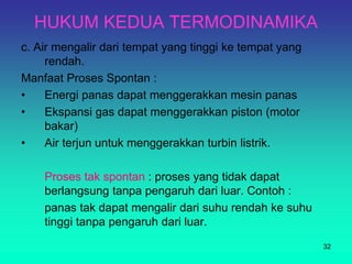 HUKUM KEDUA TERMODINAMIKA
c. Air mengalir dari tempat yang tinggi ke tempat yang
rendah.
Manfaat Proses Spontan :
• Energi panas dapat menggerakkan mesin panas
• Ekspansi gas dapat menggerakkan piston (motor
bakar)
• Air terjun untuk menggerakkan turbin listrik.
Proses tak spontan : proses yang tidak dapat
berlangsung tanpa pengaruh dari luar. Contoh :
panas tak dapat mengalir dari suhu rendah ke suhu
tinggi tanpa pengaruh dari luar.
32
 