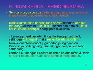 HUKUM KEDUA TERMODINAMIKA
• Semua proses spontan berlangsung dari energi potensial
tinggi ke energi potensial yang lebih rendah
• Reaksi kimia akan berlangsung secara spontan apabila
reaksinya eksoterm. Jadi diikuti penurunan entalpi. Untuk
hal ini entalpi sebagai energi potensial kimia.
• Jika entalpi reaktan lebih tinggi dari entalpi zat hasil,
sehingga ΔH negatif, maka reaksi bersifat spontan.
• Reaksi endoterm dapat juga berlangsung spontan.
Prosesnya berlangsung terus hingga tercapai keadaan
setimbang.
contoh : air menguap secara spontan ke atmosfer. Jumlah
air yang menguap = uap yang kembali mengembun.
33
 