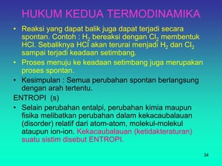 HUKUM KEDUA TERMODINAMIKA
• Reaksi yang dapat balik juga dapat terjadi secara
spontan. Contoh : H2 bereaksi dengan Cl2 membentuk
HCl. Sebaliknya HCl akan terurai menjadi H2 dan Cl2
sampai terjadi keadaan setimbang.
• Proses menuju ke keadaan setimbang juga merupakan
proses spontan.
• Kesimpulan : Semua perubahan spontan berlangsung
dengan arah tertentu.
ENTROPI (s)
• Selain perubahan entalpi, perubahan kimia maupun
fisika melibatkan perubahan dalam kekacaubalauan
(disorder) relatif dari atom-atom, molekul-molekul
ataupun ion-ion. Kekacaubalauan (ketidakteraturan)
suatu sistim disebut ENTROPI.
34
 