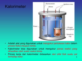 Kalorimeter
• Adalah alat yang digunakan untuk mengukur pertukaran kalor dalam
proses fisika maupun kimia.
• Kalorimeter bisa digunakan untuk mengukur panas reaksi yang
dihasilkan oleh suatu reaksi kimia.
• Prinsip kerja dari kalorimeter didasarkan dari sifat fisik suatu zat
terhadap kalor. 4
 