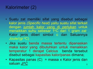 Kalorimeter (2)
• Suatu zat memiliki sifat yang disebut sebagai
kalor jenis (Specific heat) yaitu suatu sifat terkait
dengan jumlah kalor yang di perlukan untuk
menaikkan suhu sebesar 1oC dari 1 gram zat.
Kalor jenis diberi simbol c dan Satuannya
Joule/(gr oC)
• Jika suatu benda massa tertentu dipanaskan
maka kalor yang dibutuhkan untuk menaikkan
temperatur 1 derajat Celcius benda tersebut
disebut sebagai kapasitas kalor/panas dimana;
• Kapasitas panas (C) = massa x Kalor jenis dan
satuan J/oC 5
 
