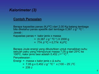 Kalorimeter (3)
Contoh Persoalan
Berapa kapasitas panas (KJ/0C) dari 2,00 Kg batang tembaga
bila diketahui panas spesifik dari tembaga 0,387 J g-1 0C-1.
Jawab :
Kapasitas panas = kalor jenis x massa
= (0,387 J g-1 0C-1) X 2000 g
= 774 J/ 0C = 0,774 KJ/0C
Berapa Joule energi yang dibutuhkan untuk menaikkan suhu
sebuah paku yang mempunyai massa 7,05 g dari 25oC ke
1000C, kalor jenis besi adalah 0,452 J g-1 oC-1.
Penyelesaian :
Energi = massa x kalor jenis x Δ suhu
= 7,05 g x 0,452 J g-1 0C-1 x (100 – 25 ) 0C
= 239 J
6
 