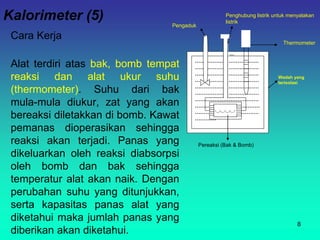 Kalorimeter (5)
Cara Kerja
Alat terdiri atas bak, bomb tempat
reaksi dan alat ukur suhu
(thermometer). Suhu dari bak
mula-mula diukur, zat yang akan
bereaksi diletakkan di bomb. Kawat
pemanas dioperasikan sehingga
reaksi akan terjadi. Panas yang
dikeluarkan oleh reaksi diabsorpsi
oleh bomb dan bak sehingga
temperatur alat akan naik. Dengan
perubahan suhu yang ditunjukkan,
serta kapasitas panas alat yang
diketahui maka jumlah panas yang
diberikan akan diketahui.
8
………………………………
………………………………
………………………………
………………………………
………………………………
………………………………
………………………………
…………………air…………
………………………………
…………
Wadah yang
terisolasi
Pereaksi (Bak & Bomb)
Thermometer
Penghubung listrik untuk menyalakan
listrik
Pengaduk
 