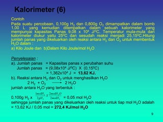 Kalorimeter (6)
Contoh
Pada suatu percobaan, 0,100g H2 dan 0,800g O2 dimampatkan dalam bomb
1,00 L yang kemudian ditempatkan dalam sebuah kalorimeter yang
mempunyai kapasitas Panas 9,08 x 104 J/0C. Temperatur mula-mula dari
kalorimeter diukur yaitu 250C dan sesudah reaksi menjadi 25,150C.Hitung
jumlah panas yang dikeluarkan oleh reaksi antara H2 dan O2 untuk membentuk
H2O dalam :
a) Kilo Joule dan b)Dalam Kilo Joule/mol H2O
Penyelesaian :
a). Jumlah panas = Kapasitas panas x perubahan suhu
Jumlah panas = (9,08x104 J/0C) X (0,150C)
= 1,362x104 J = 13,62 KJ.
b). Reaksi antara H2 dan O2 untuk menghasilkan H2O
2 H2 + O2 2 H2O
jumlah antara H2O yang terbentuk :
0,100g H2 x = 0,05 mol H2O
sehingga jumlah panas yang dikeluarkan oleh reaksi untuk tiap mol H2O adalah
= 13,62 KJ / 0,05 mol = 272,4 KJ/mol H2O
2
2
2
2
2
2
2
1
molH
O
molH
X
gH
molH
9
 