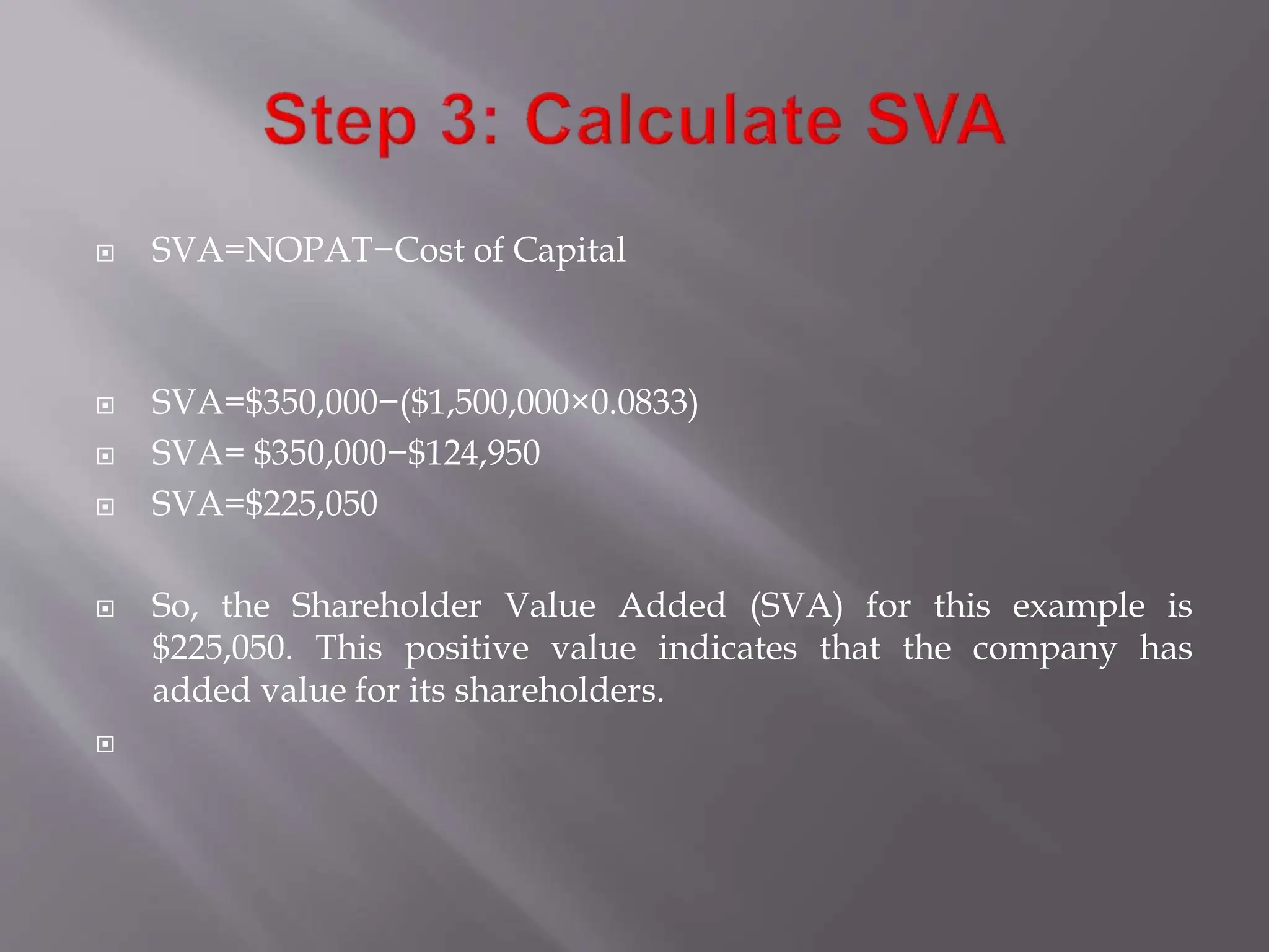  SVA=NOPAT−Cost of Capital
 SVA=$350,000−($1,500,000×0.0833)
 SVA= $350,000−$124,950
 SVA=$225,050
 So, the Shareholder Value Added (SVA) for this example is
$225,050. This positive value indicates that the company has
added value for its shareholders.

 