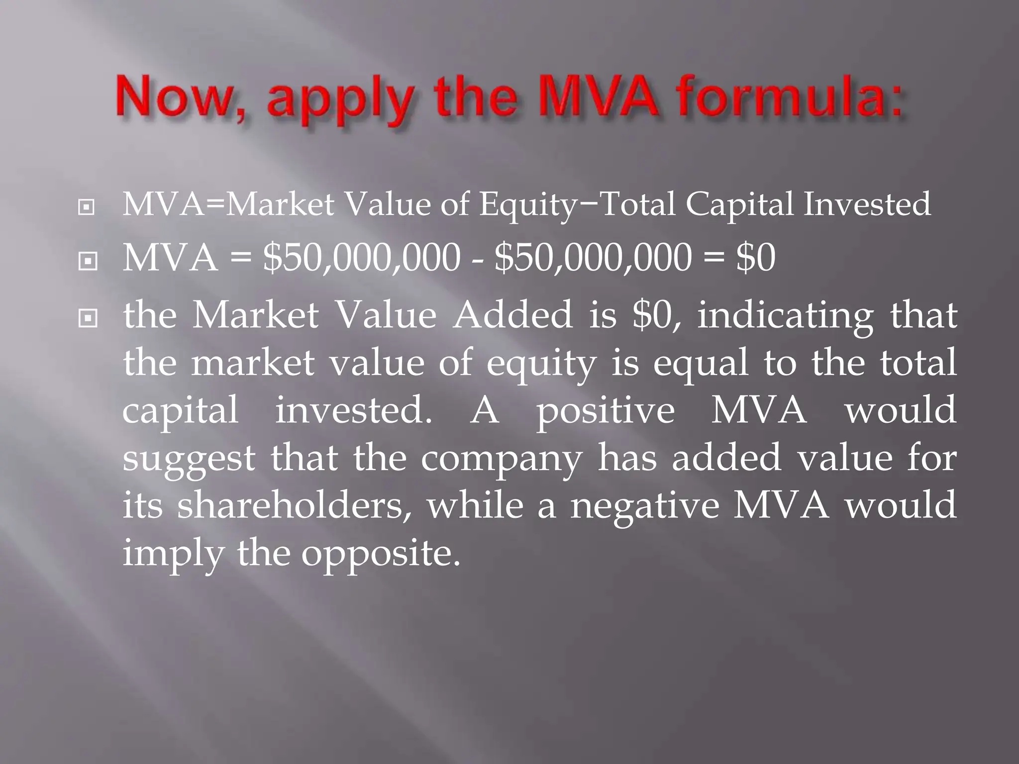  MVA=Market Value of Equity−Total Capital Invested
 MVA = $50,000,000 - $50,000,000 = $0
 the Market Value Added is $0, indicating that
the market value of equity is equal to the total
capital invested. A positive MVA would
suggest that the company has added value for
its shareholders, while a negative MVA would
imply the opposite.
 