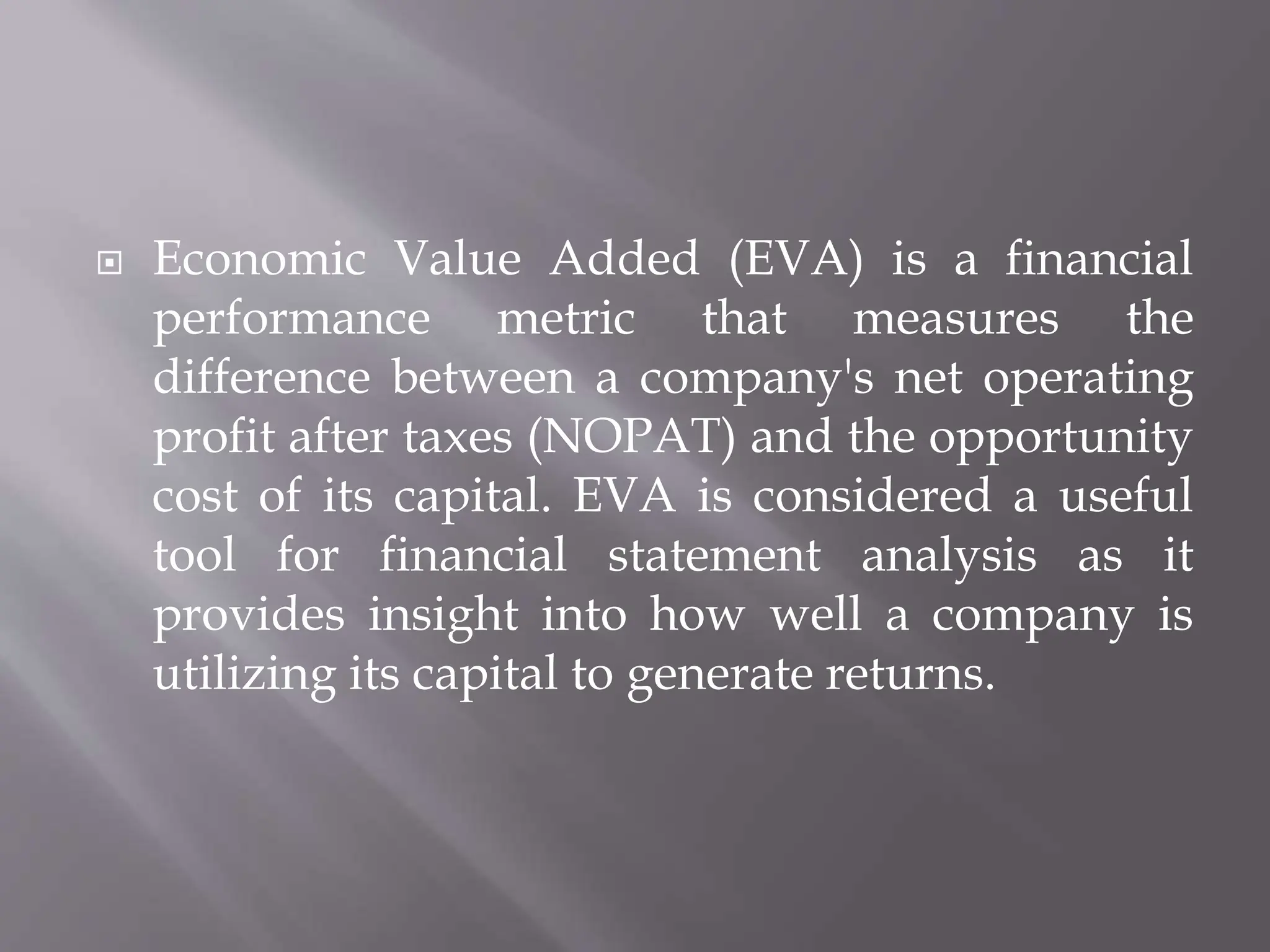  Economic Value Added (EVA) is a financial
performance metric that measures the
difference between a company's net operating
profit after taxes (NOPAT) and the opportunity
cost of its capital. EVA is considered a useful
tool for financial statement analysis as it
provides insight into how well a company is
utilizing its capital to generate returns.
 