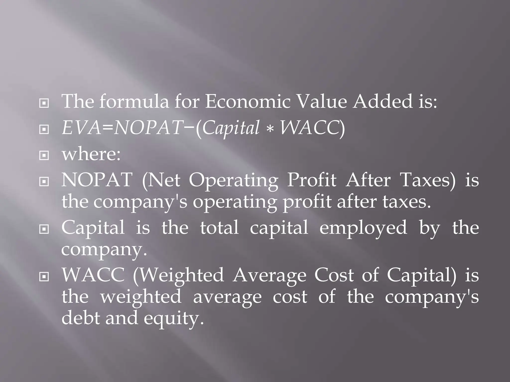  The formula for Economic Value Added is:
 EVA=NOPAT−(Capital ∗ WACC)
 where:
 NOPAT (Net Operating Profit After Taxes) is
the company's operating profit after taxes.
 Capital is the total capital employed by the
company.
 WACC (Weighted Average Cost of Capital) is
the weighted average cost of the company's
debt and equity.
 