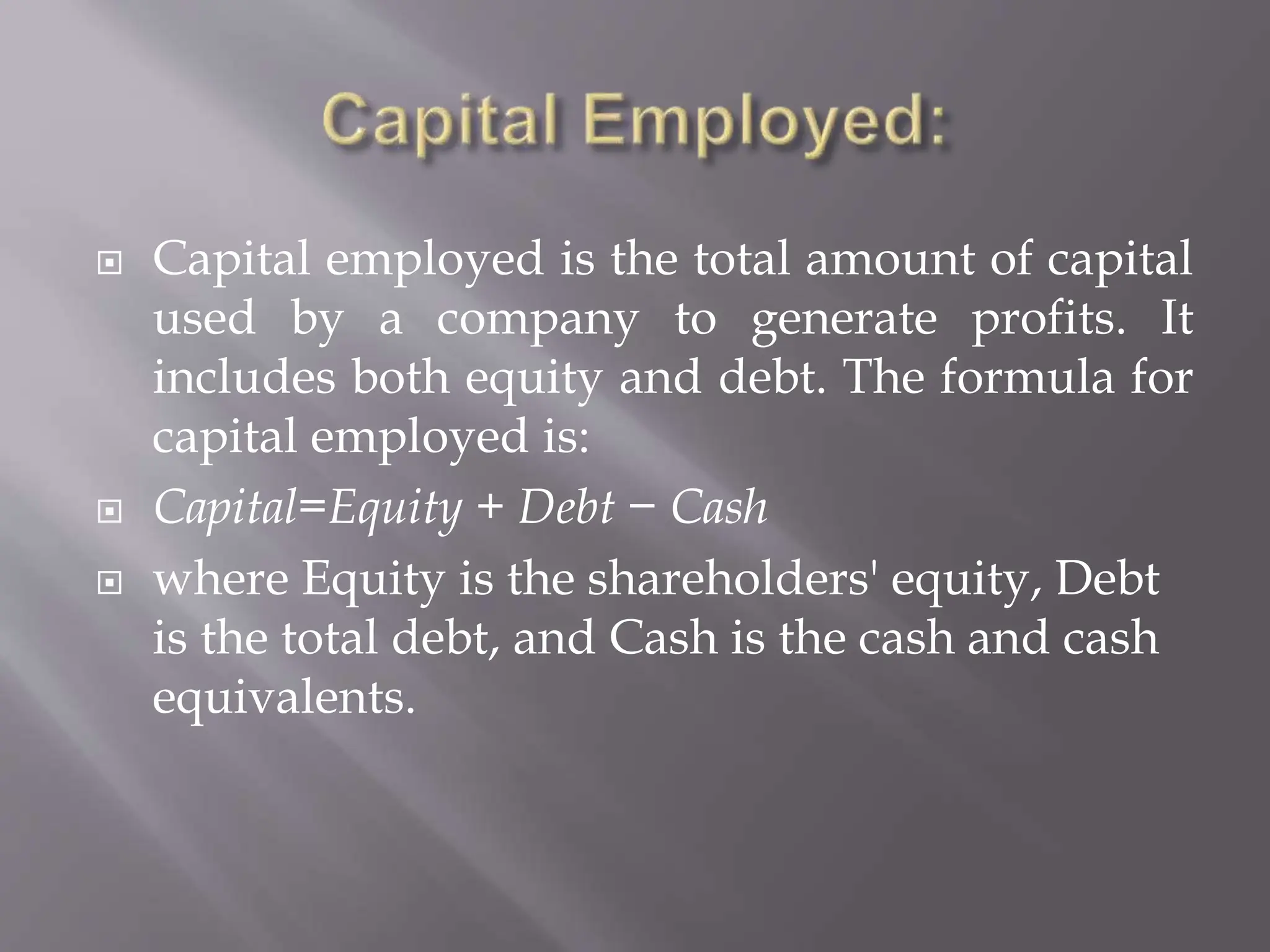  Capital employed is the total amount of capital
used by a company to generate profits. It
includes both equity and debt. The formula for
capital employed is:
 Capital=Equity + Debt − Cash
 where Equity is the shareholders' equity, Debt
is the total debt, and Cash is the cash and cash
equivalents.
 