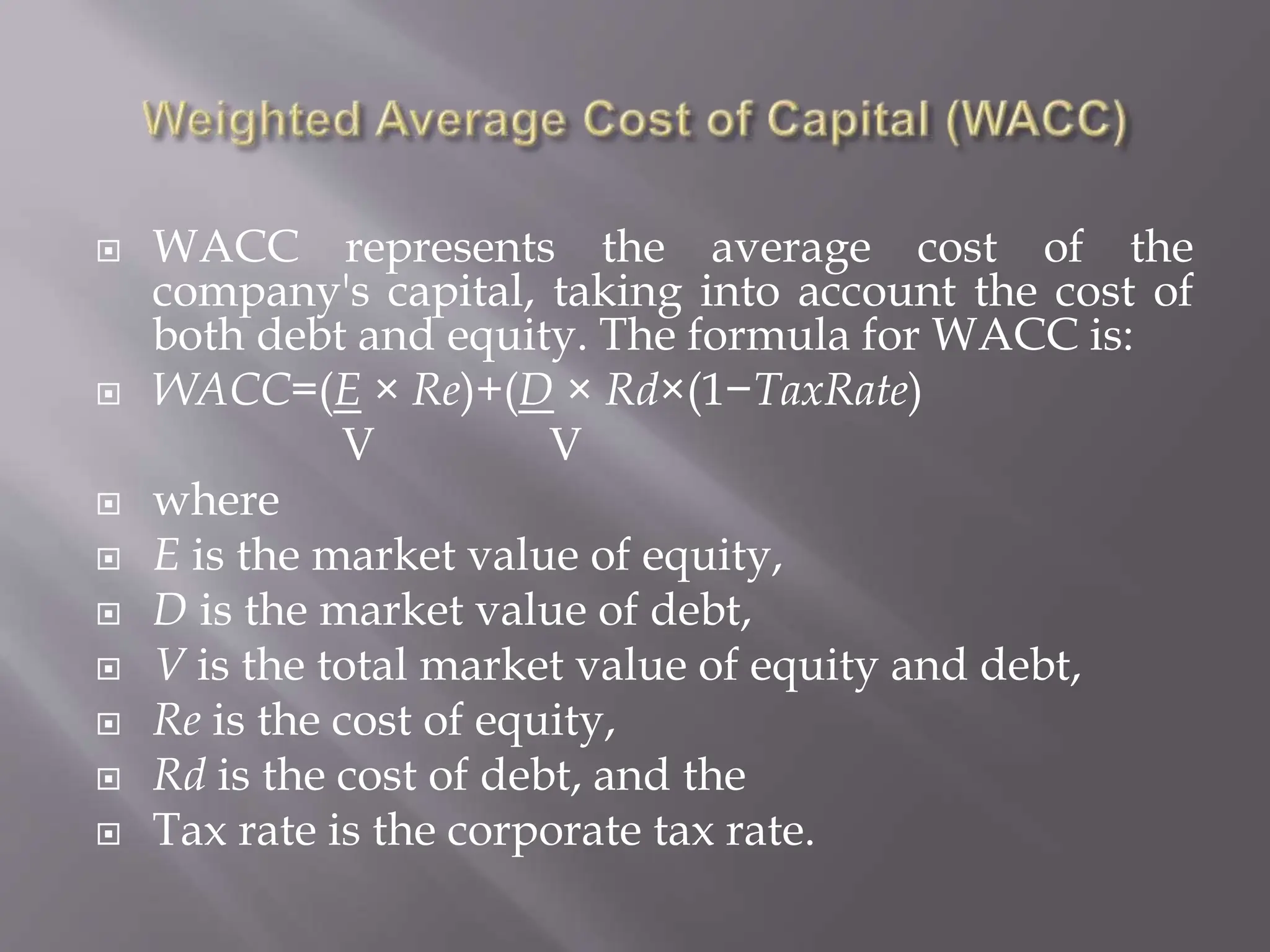  WACC represents the average cost of the
company's capital, taking into account the cost of
both debt and equity. The formula for WACC is:
 WACC=(E × Re)+(D × Rd×(1−TaxRate)
V V
 where
 E is the market value of equity,
 D is the market value of debt,
 V is the total market value of equity and debt,
 Re is the cost of equity,
 Rd is the cost of debt, and the
 Tax rate is the corporate tax rate.
 
